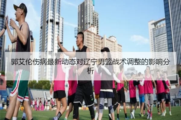 郭艾伦伤病最新动态对辽宁男篮战术调整的影响分析