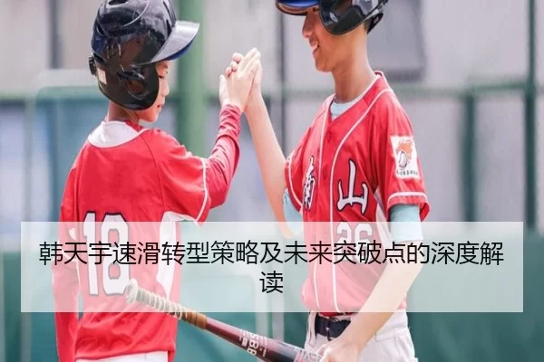 韩天宇速滑转型策略及未来突破点的深度解读