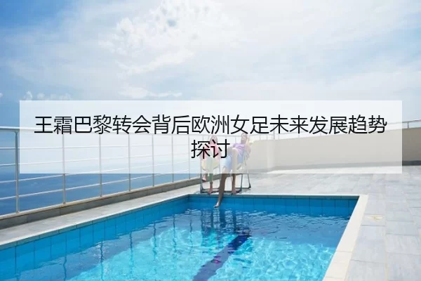王霜巴黎转会背后欧洲女足未来发展趋势探讨
